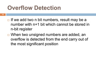 Overflow Detection
15
 If we add two n bit numbers, result may be a
number with n+1 bit which cannot be stored in
n-bit register
 When two unsigned numbers are added, an
overflow is detected from the end carry out of
the most significant position
 