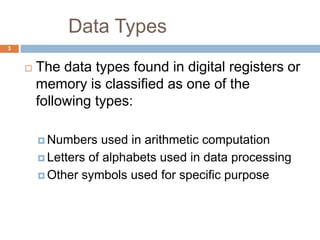Data Types
3
 The data types found in digital registers or
memory is classified as one of the
following types:
 Numbers used in arithmetic computation
 Letters of alphabets used in data processing
 Other symbols used for specific purpose
 