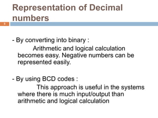Representation of Decimal
numbers5
- By converting into binary :
Arithmetic and logical calculation
becomes easy. Negative numbers can be
represented easily.
- By using BCD codes :
This approach is useful in the systems
where there is much input/output than
arithmetic and logical calculation
 