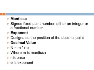 9
 Mantissa
 Signed fixed point number, either an integer or
a fractional number
 Exponent
 Designates the position of the decimal point
 Decimal Value
 N = m * r e
 Where m is mantissa
 r is base
 e is exponent
 