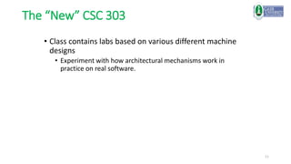 11
The “New” CSC 303
• Class contains labs based on various different machine
designs
• Experiment with how architectural mechanisms work in
practice on real software.
 