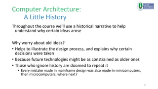 15
Computer Architecture:
A Little History
Throughout the course we’ll use a historical narrative to help
understand why certain ideas arose
Why worry about old ideas?
• Helps to illustrate the design process, and explains why certain
decisions were taken
• Because future technologies might be as constrained as older ones
• Those who ignore history are doomed to repeat it
• Every mistake made in mainframe design was also made in minicomputers,
then microcomputers, where next?
 
