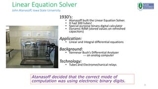 25
Linear Equation Solver
John Atanasoff, Iowa State University
1930’s:
• Atanasoff built the Linear Equation Solver.
• It had 300 tubes!
• Special-purpose binary digital calculator
• Dynamic RAM (stored values on refreshed
capacitors)
Application:
• Linear and Integral differential equations
Background:
• Vannevar Bush’s Differential Analyzer
--- an analog computer
Technology:
• Tubes and Electromechanical relays
Atanasoff decided that the correct mode of
computation was using electronic binary digits.
 