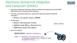 26
Electronic Numerical Integrator
and Computer (ENIAC)
• Inspired by Atanasoff and Berry, Eckert and Mauchly designed and built ENIAC
(1943-45) at the University of Pennsylvania
• The first, completely electronic, operational, general-purpose analytical
calculator!
• 30 tons, 72 square meters, 200KW
• Performance
• Read in 120 cards per minute
• Addition took 200 ms, Division 6 ms
• 1000 times faster than Mark I
• Not very reliable!
Application: Ballistic calculations
angle = f (location, tail wind, cross wind,
air density, temperature, weight of shell,
propellant charge, ... )
WW-2 Effort
 