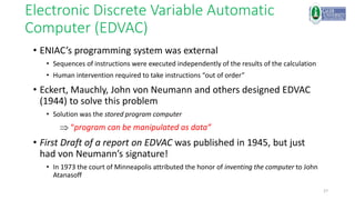 27
Electronic Discrete Variable Automatic
Computer (EDVAC)
• ENIAC’s programming system was external
• Sequences of instructions were executed independently of the results of the calculation
• Human intervention required to take instructions “out of order”
• Eckert, Mauchly, John von Neumann and others designed EDVAC
(1944) to solve this problem
• Solution was the stored program computer
 “program can be manipulated as data”
• First Draft of a report on EDVAC was published in 1945, but just
had von Neumann’s signature!
• In 1973 the court of Minneapolis attributed the honor of inventing the computer to John
Atanasoff
 