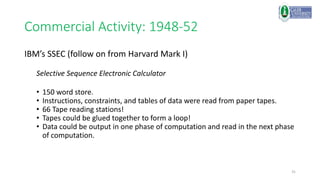 31
Commercial Activity: 1948-52
IBM’s SSEC (follow on from Harvard Mark I)
Selective Sequence Electronic Calculator
• 150 word store.
• Instructions, constraints, and tables of data were read from paper tapes.
• 66 Tape reading stations!
• Tapes could be glued together to form a loop!
• Data could be output in one phase of computation and read in the next phase
of computation.
 