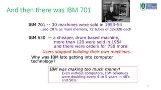 32
And then there was IBM 701
IBM 701 -- 30 machines were sold in 1953-54
used CRTs as main memory, 72 tubes of 32x32b each
IBM 650 -- a cheaper, drum based machine,
more than 120 were sold in 1954
and there were orders for 750 more!
Users stopped building their own machines.
Why was IBM late getting into computer
technology?
IBM was making too much money!
Even without computers, IBM revenues
were doubling every 4 to 5 years in 40’s
and 50’s.
 