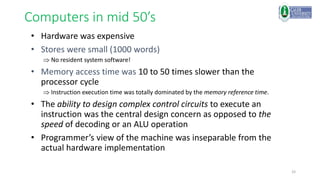 33
Computers in mid 50’s
• Hardware was expensive
• Stores were small (1000 words)
 No resident system software!
• Memory access time was 10 to 50 times slower than the
processor cycle
 Instruction execution time was totally dominated by the memory reference time.
• The ability to design complex control circuits to execute an
instruction was the central design concern as opposed to the
speed of decoding or an ALU operation
• Programmer’s view of the machine was inseparable from the
actual hardware implementation
 