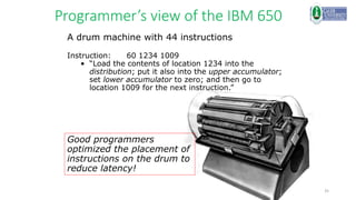 35
Programmer’s view of the IBM 650
A drum machine with 44 instructions
Instruction: 60 1234 1009
• “Load the contents of location 1234 into the
distribution; put it also into the upper accumulator;
set lower accumulator to zero; and then go to
location 1009 for the next instruction.”
Good programmers
optimized the placement of
instructions on the drum to
reduce latency!
 