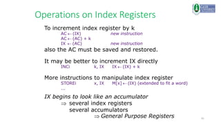 41
Operations on Index Registers
To increment index register by k
AC  (IX) new instruction
AC  (AC) + k
IX  (AC) new instruction
also the AC must be saved and restored.
It may be better to increment IX directly
INCi k, IX IX  (IX) + k
More instructions to manipulate index register
STOREi x, IX M[x]  (IX) (extended to fit a word)
...
IX begins to look like an accumulator
several index registers
several accumulators
General Purpose Registers
 
