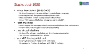 56
Stacks post-1980
• Inmos Transputers (1985-2000)
• Designed to support many parallel processes in Occam language
• Fixed-height stack design simplified implementation
• Stack trashed on context swap (fast context switches)
• Inmos T800 was world’s fastest microprocessor in late 80’s
• Forth machines
• Direct support for Forth execution in small embedded real-time environments
• Several manufacturers (Rockwell, Patriot Scientific)
• Java Virtual Machine
• Designed for software emulation, not direct hardware execution
• Sun PicoJava implementation + others
• Intel x87 floating-point unit
• Severely broken stack model for FP arithmetic
• Deprecated in Pentium-4, replaced with SSE2 FP registers
 