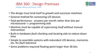 59
IBM 360 : Design Premises
Amdahl, Blaauw and Brooks, 1964
• The design must lend itself to growth and successor machines
• General method for connecting I/O devices
• Total performance - answers per month rather than bits per
microsecond  programming aids
• Machine must be capable of supervising itself without manual
intervention
• Built-in hardware fault checking and locating aids to reduce down
time
• Simple to assemble systems with redundant I/O devices, memories
etc. for fault tolerance
• Some problems required floating-point larger than 36 bits
 
