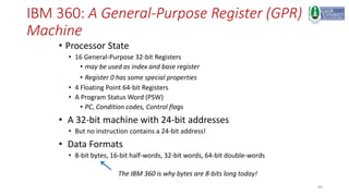 60
IBM 360: A General-Purpose Register (GPR)
Machine
• Processor State
• 16 General-Purpose 32-bit Registers
• may be used as index and base register
• Register 0 has some special properties
• 4 Floating Point 64-bit Registers
• A Program Status Word (PSW)
• PC, Condition codes, Control flags
• A 32-bit machine with 24-bit addresses
• But no instruction contains a 24-bit address!
• Data Formats
• 8-bit bytes, 16-bit half-words, 32-bit words, 64-bit double-words
The IBM 360 is why bytes are 8-bits long today!
 