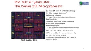62
IBM 360: 47 years later…
The zSeries z11 Microprocessor
• 5.2 GHz in IBM 45nm PD-SOI CMOS technology
• 1.4 billion transistors in 512 mm2
• 64-bit virtual addressing
• original S/360 was 24-bit, and S/370 was 31-bit extension
• Quad-core design
• Three-issue out-of-order superscalar pipeline
• Out-of-order memory accesses
• Redundant datapaths
• every instruction performed in two parallel datapaths and results
compared
• 64KB L1 I-cache, 128KB L1 D-cache on-chip
• 1.5MB private L2 unified cache per core, on-chip
• On-Chip 24MB eDRAM L3 cache
• Scales to 96-core multiprocessor with 768MB of
shared L4 eDRAM
[ IBM, HotChips, 2010]
 