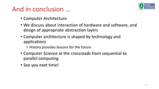 63
And in conclusion …
• Computer Architecture
• We discuss about interaction of hardware and software, and
design of appropriate abstraction layers
• Computer architecture is shaped by technology and
applications
• History provides lessons for the future
• Computer Science at the crossroads from sequential to
parallel computing
• See you next time!
 
