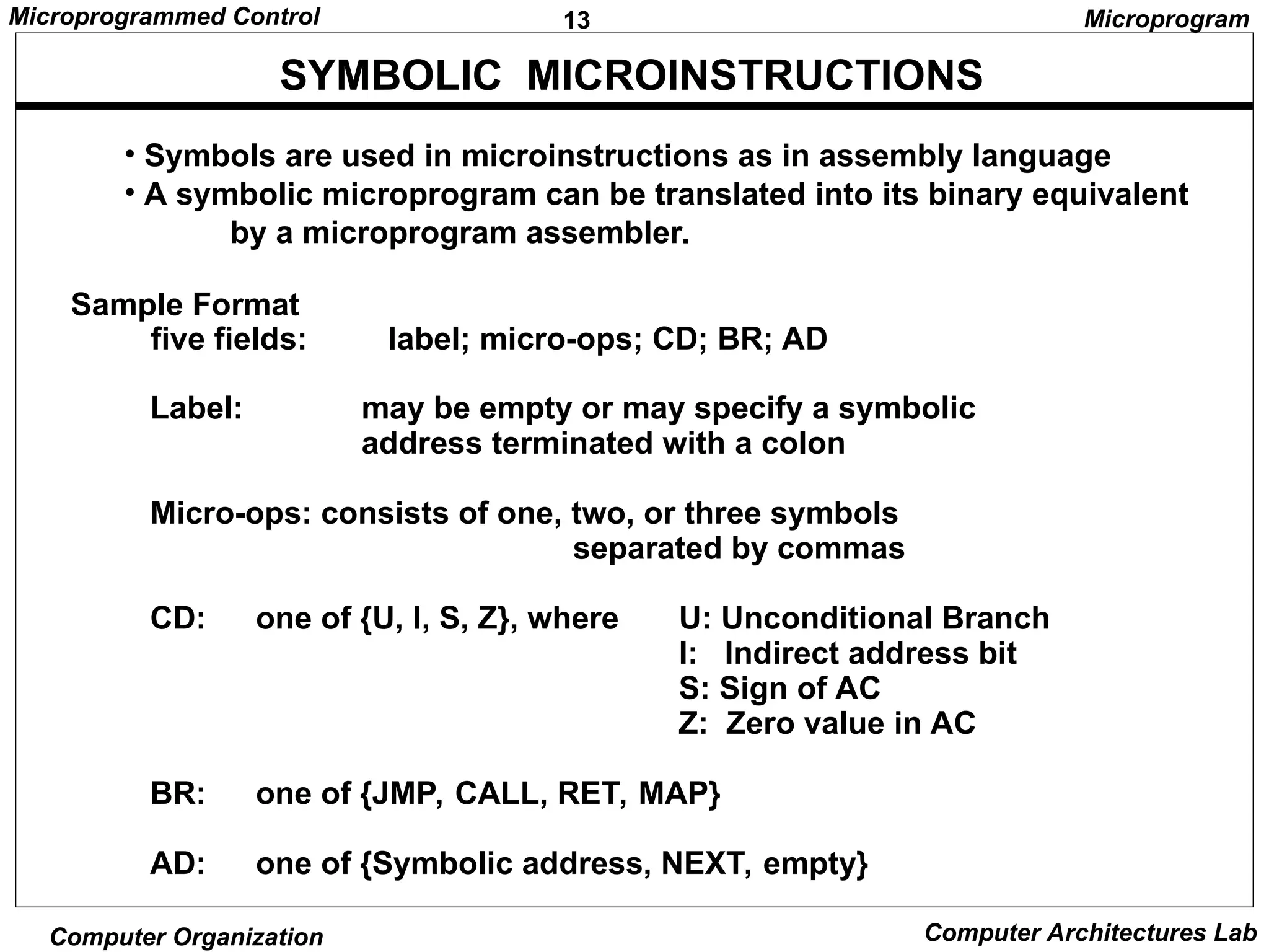 13
Microprogrammed Control
Computer Organization Computer Architectures Lab
SYMBOLIC MICROINSTRUCTIONS
• Symbols are used in microinstructions as in assembly language
• A symbolic microprogram can be translated into its binary equivalent
by a microprogram assembler.
Sample Format
five fields: label; micro-ops; CD; BR; AD
Label: may be empty or may specify a symbolic
address terminated with a colon
Micro-ops: consists of one, two, or three symbols
separated by commas
CD: one of {U, I, S, Z}, where U: Unconditional Branch
I: Indirect address bit
S: Sign of AC
Z: Zero value in AC
BR: one of {JMP, CALL, RET, MAP}
AD: one of {Symbolic address, NEXT, empty}
Microprogram
 