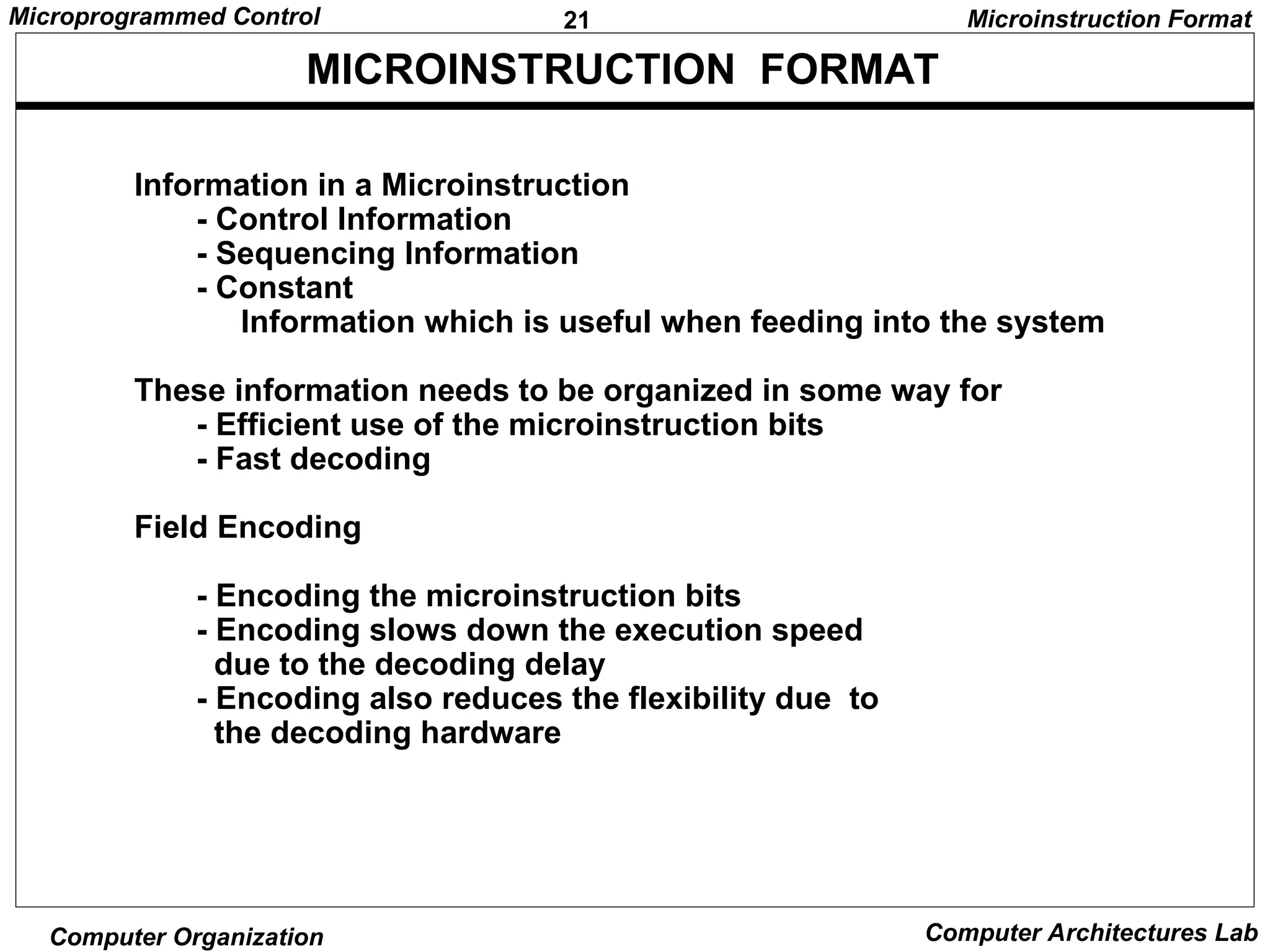 21
Microprogrammed Control
Computer Organization Computer Architectures Lab
MICROINSTRUCTION FORMAT
Microinstruction Format
Information in a Microinstruction
- Control Information
- Sequencing Information
- Constant
Information which is useful when feeding into the system
These information needs to be organized in some way for
- Efficient use of the microinstruction bits
- Fast decoding
Field Encoding
- Encoding the microinstruction bits
- Encoding slows down the execution speed
due to the decoding delay
- Encoding also reduces the flexibility due to
the decoding hardware
 
