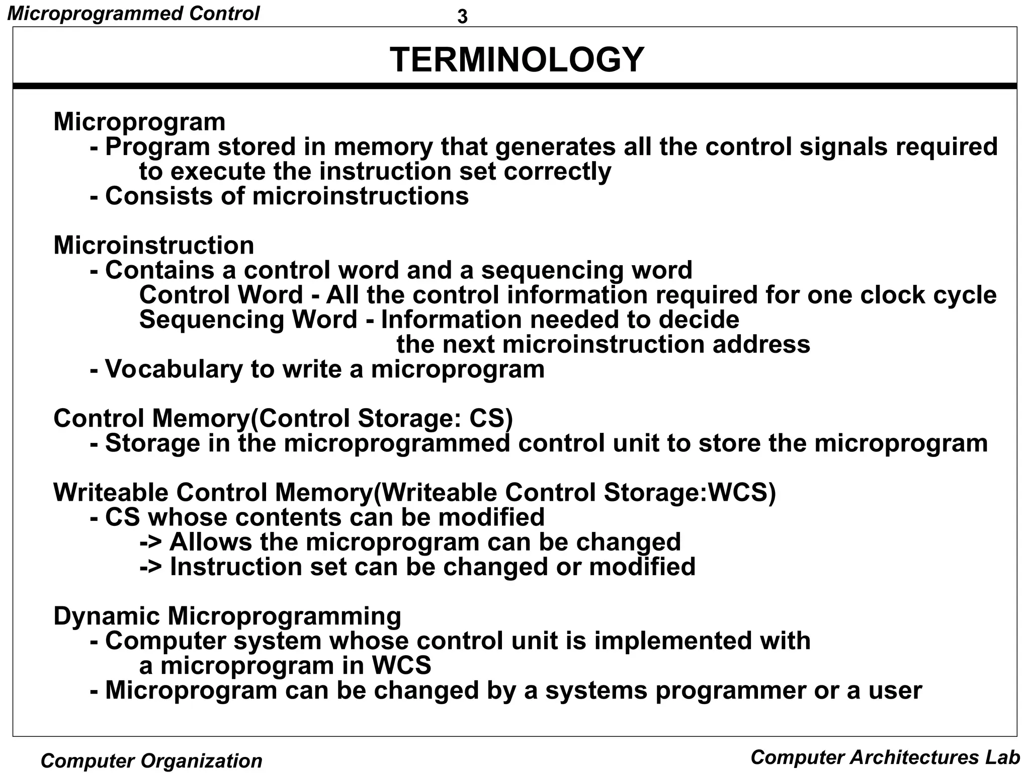 3
Microprogrammed Control
Computer Organization Computer Architectures Lab
TERMINOLOGY
Microprogram
- Program stored in memory that generates all the control signals required
to execute the instruction set correctly
- Consists of microinstructions
Microinstruction
- Contains a control word and a sequencing word
Control Word - All the control information required for one clock cycle
Sequencing Word - Information needed to decide
the next microinstruction address
- Vocabulary to write a microprogram
Control Memory(Control Storage: CS)
- Storage in the microprogrammed control unit to store the microprogram
Writeable Control Memory(Writeable Control Storage:WCS)
- CS whose contents can be modified
-> Allows the microprogram can be changed
-> Instruction set can be changed or modified
Dynamic Microprogramming
- Computer system whose control unit is implemented with
a microprogram in WCS
- Microprogram can be changed by a systems programmer or a user
 