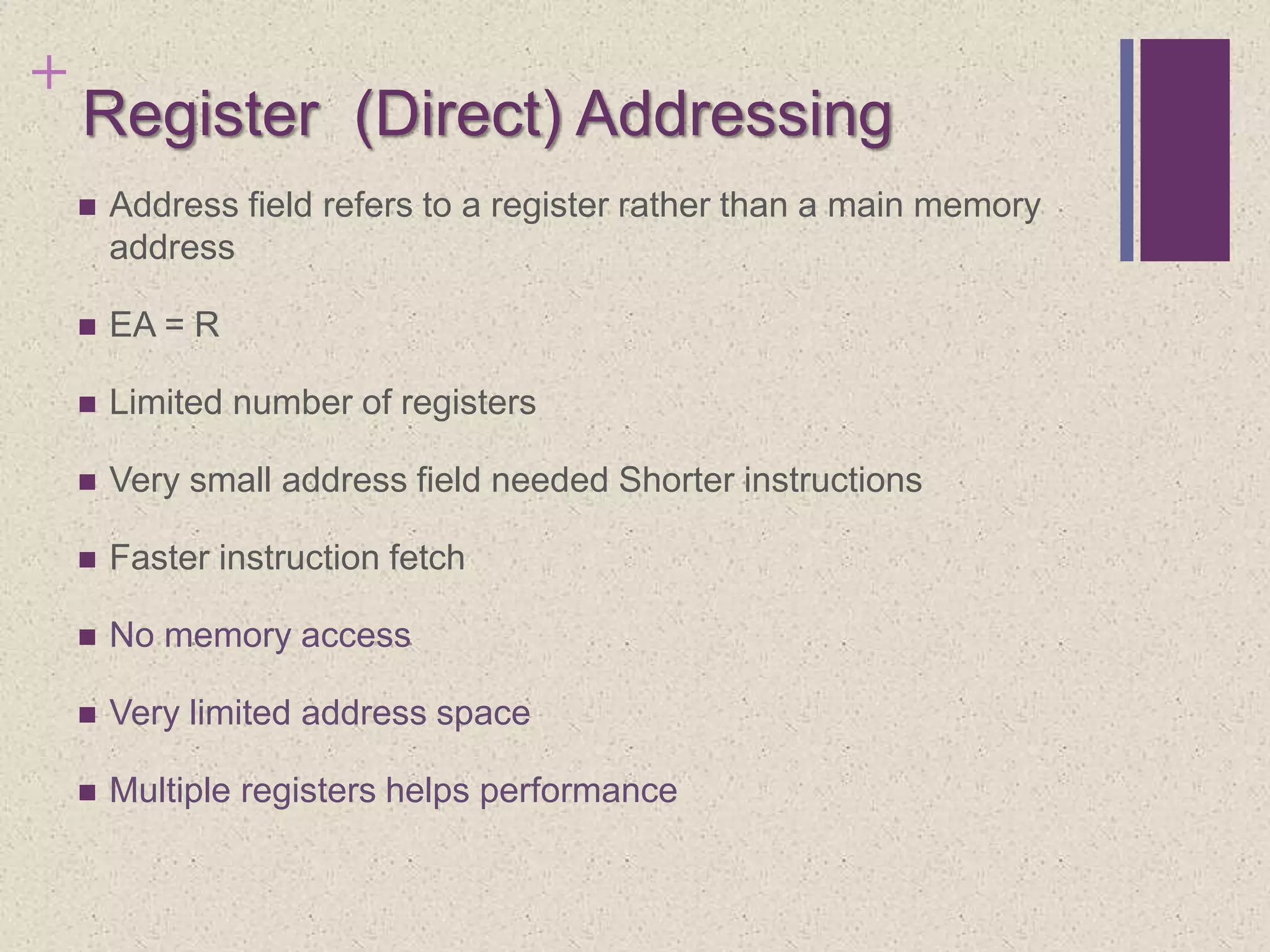 +
Register (Direct) Addressing
 Address field refers to a register rather than a main memory
address
 EA = R
 Limited number of registers
 Very small address field needed Shorter instructions
 Faster instruction fetch
 No memory access
 Very limited address space
 Multiple registers helps performance
 