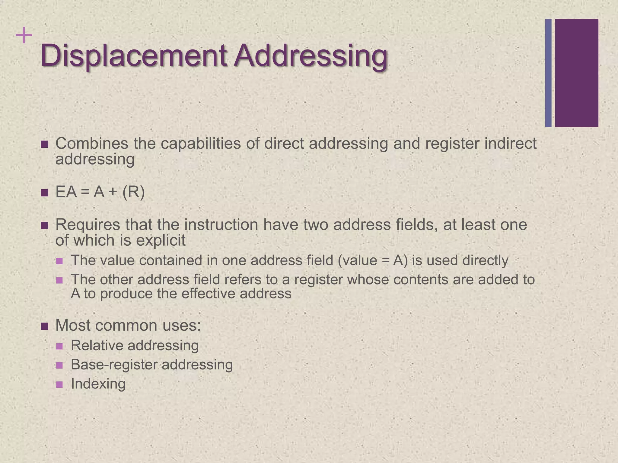 +
Displacement Addressing
 Combines the capabilities of direct addressing and register indirect
addressing
 EA = A + (R)
 Requires that the instruction have two address fields, at least one
of which is explicit
 The value contained in one address field (value = A) is used directly
 The other address field refers to a register whose contents are added to
A to produce the effective address
 Most common uses:
 Relative addressing
 Base-register addressing
 Indexing
 