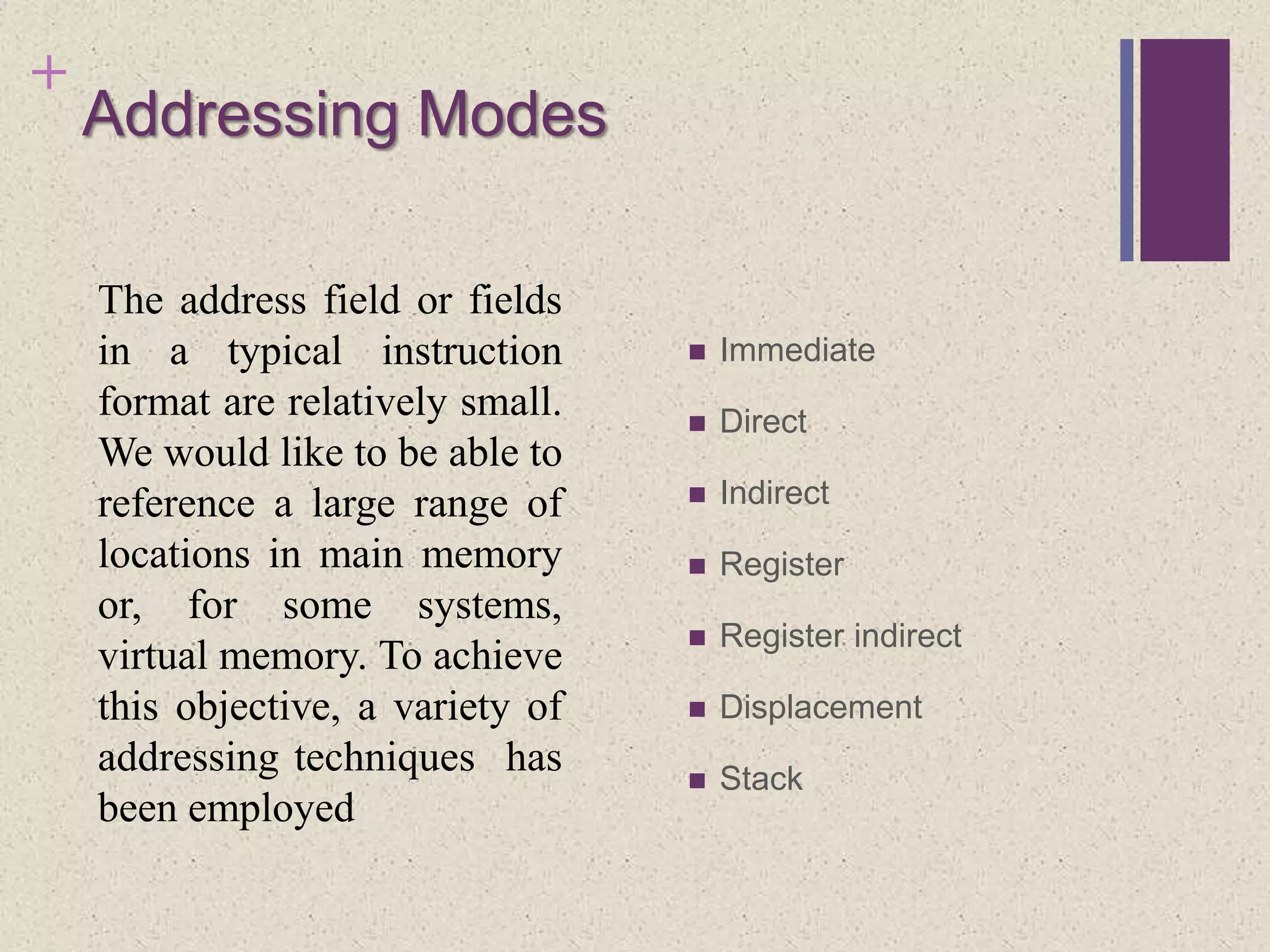 +
Addressing Modes
 Immediate
 Direct
 Indirect
 Register
 Register indirect
 Displacement
 Stack
The address field or fields
in a typical instruction
format are relatively small.
We would like to be able to
reference a large range of
locations in main memory
or, for some systems,
virtual memory. To achieve
this objective, a variety of
addressing techniques has
been employed
 