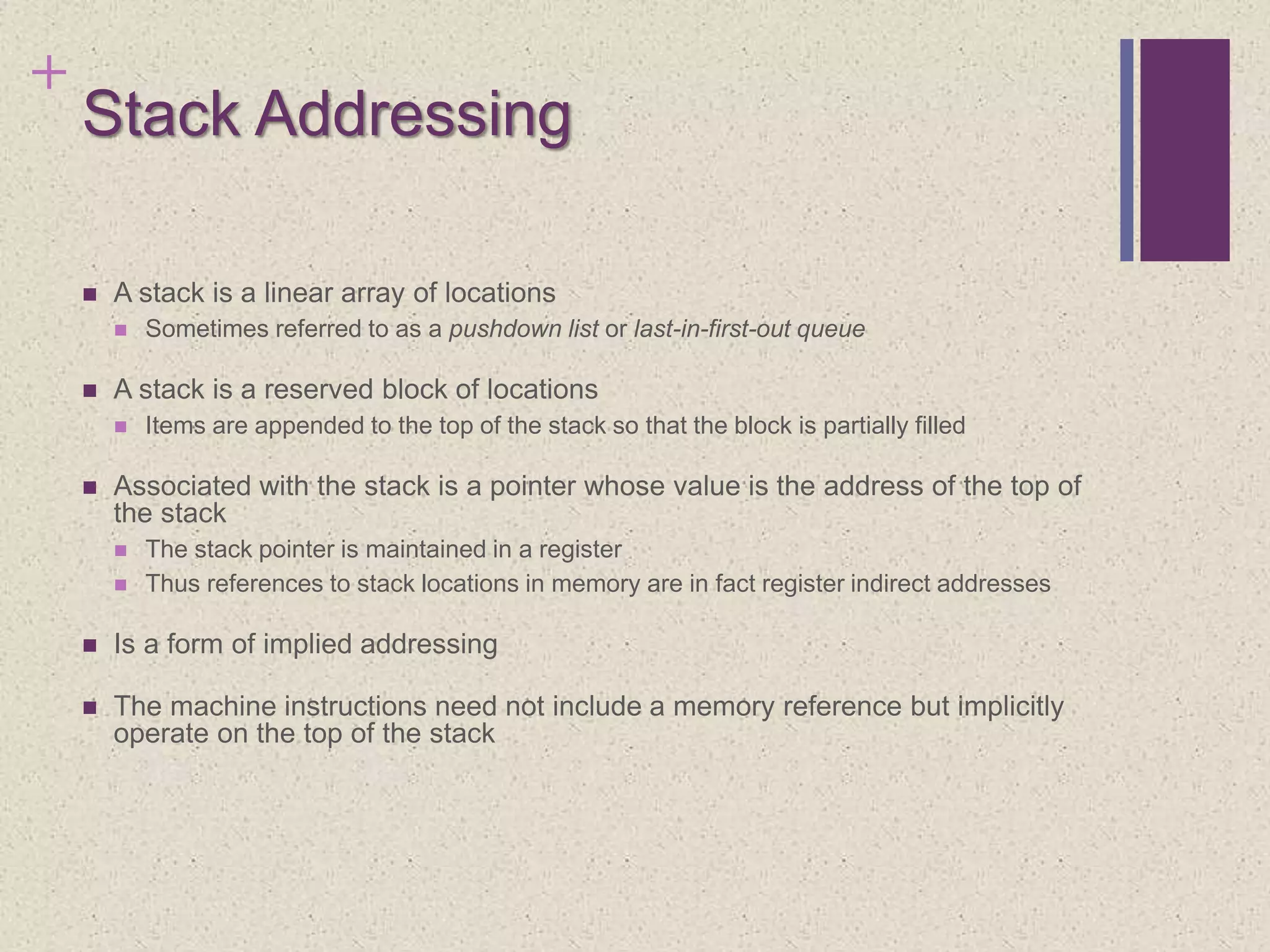 +
Stack Addressing
 A stack is a linear array of locations
 Sometimes referred to as a pushdown list or last-in-first-out queue
 A stack is a reserved block of locations
 Items are appended to the top of the stack so that the block is partially filled
 Associated with the stack is a pointer whose value is the address of the top of
the stack
 The stack pointer is maintained in a register
 Thus references to stack locations in memory are in fact register indirect addresses
 Is a form of implied addressing
 The machine instructions need not include a memory reference but implicitly
operate on the top of the stack
 