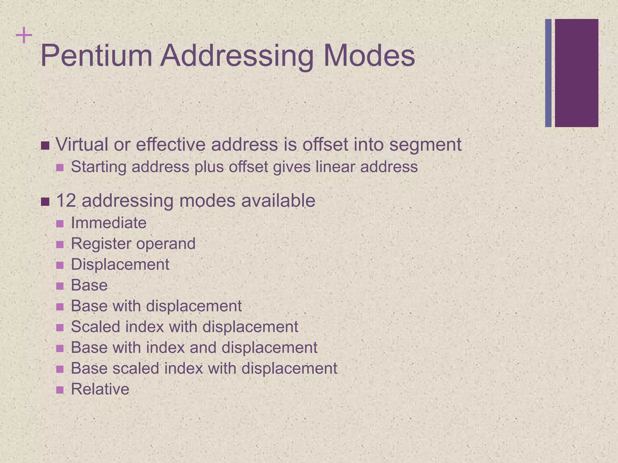 +
Pentium Addressing Modes
 Virtual or effective address is offset into segment
 Starting address plus offset gives linear address
 12 addressing modes available
 Immediate
 Register operand
 Displacement
 Base
 Base with displacement
 Scaled index with displacement
 Base with index and displacement
 Base scaled index with displacement
 Relative
 