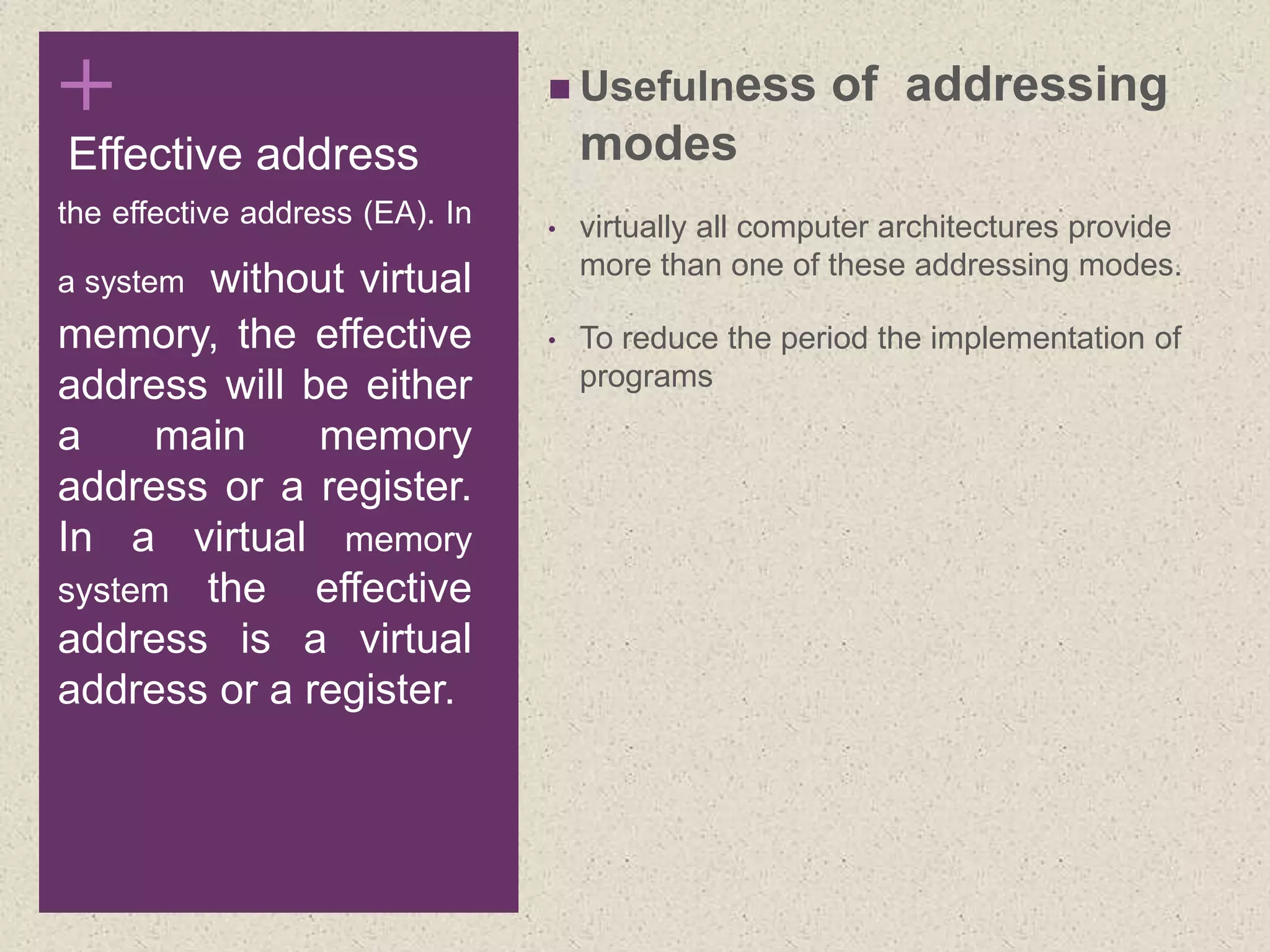 +
Effective address
 Usefulness of addressing
modes
• virtually all computer architectures provide
more than one of these addressing modes.
• To reduce the period the implementation of
programs
the effective address (EA). In
a system without virtual
memory, the effective
address will be either
a main memory
address or a register.
In a virtual memory
system the effective
address is a virtual
address or a register.
 