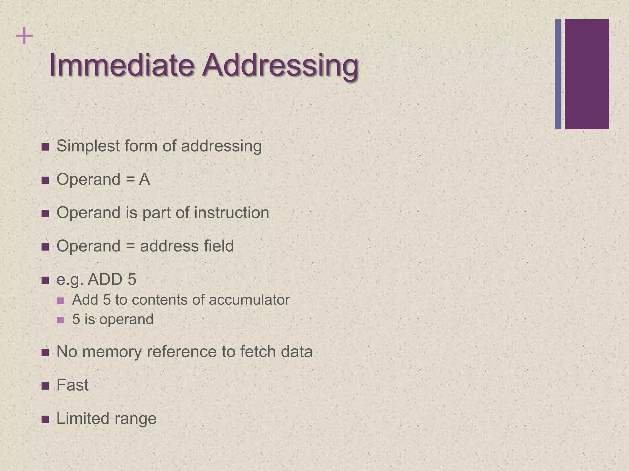 +
Immediate Addressing
 Simplest form of addressing
 Operand = A
 Operand is part of instruction
 Operand = address field
 e.g. ADD 5
 Add 5 to contents of accumulator
 5 is operand
 No memory reference to fetch data
 Fast
 Limited range
 