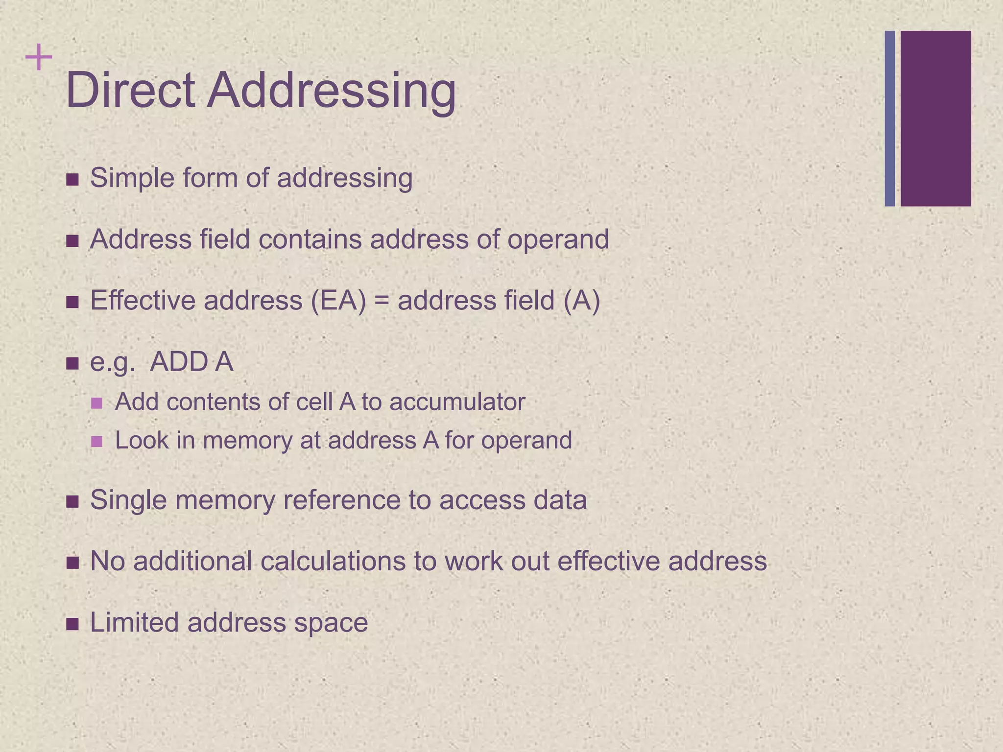 +
Direct Addressing
 Simple form of addressing
 Address field contains address of operand
 Effective address (EA) = address field (A)
 e.g. ADD A
 Add contents of cell A to accumulator
 Look in memory at address A for operand
 Single memory reference to access data
 No additional calculations to work out effective address
 Limited address space
 