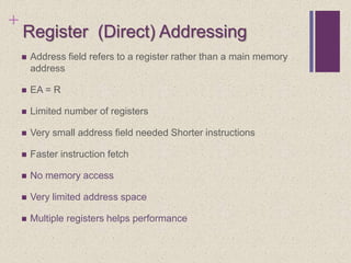 +
Register (Direct) Addressing
 Address field refers to a register rather than a main memory
address
 EA = R
 Limited number of registers
 Very small address field needed Shorter instructions
 Faster instruction fetch
 No memory access
 Very limited address space
 Multiple registers helps performance
 