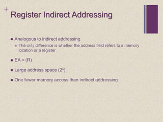 +
Register Indirect Addressing
 Analogous to indirect addressing
 The only difference is whether the address field refers to a memory
location or a register
 EA = (R)
 Large address space (2n)
 One fewer memory access than indirect addressing
 