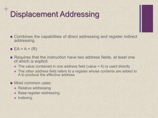 +
Displacement Addressing
 Combines the capabilities of direct addressing and register indirect
addressing
 EA = A + (R)
 Requires that the instruction have two address fields, at least one
of which is explicit
 The value contained in one address field (value = A) is used directly
 The other address field refers to a register whose contents are added to
A to produce the effective address
 Most common uses:
 Relative addressing
 Base-register addressing
 Indexing
 