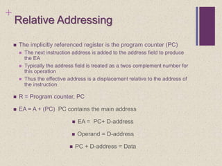 +
Relative Addressing
 The implicitly referenced register is the program counter (PC)
 The next instruction address is added to the address field to produce
the EA
 Typically the address field is treated as a twos complement number for
this operation
 Thus the effective address is a displacement relative to the address of
the instruction
 R = Program counter, PC
 EA = A + (PC) PC contains the main address
 EA = PC+ D-address
 Operand = D-address
 PC + D-address = Data
 