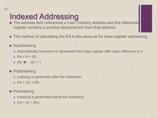 +
Indexed Addressing
 The address field references a main memory address and the referenced
register contains a positive displacement from that address
 The method of calculating the EA is the same as for base-register addressing
 Autoindexing
 Automatically increment or decrement the index register after each reference to it
 EA = A + (R)
 (R)  (R) + 1
 Postindexing
 Indexing is performed after the indirection
 EA = (A) + (R)
 Preindexing
 Indexing is performed before the indirection
 EA = (A + (R))
 