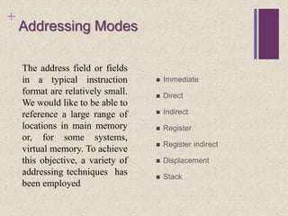 +
Addressing Modes
 Immediate
 Direct
 Indirect
 Register
 Register indirect
 Displacement
 Stack
The address field or fields
in a typical instruction
format are relatively small.
We would like to be able to
reference a large range of
locations in main memory
or, for some systems,
virtual memory. To achieve
this objective, a variety of
addressing techniques has
been employed
 