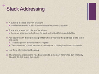 +
Stack Addressing
 A stack is a linear array of locations
 Sometimes referred to as a pushdown list or last-in-first-out queue
 A stack is a reserved block of locations
 Items are appended to the top of the stack so that the block is partially filled
 Associated with the stack is a pointer whose value is the address of the top of
the stack
 The stack pointer is maintained in a register
 Thus references to stack locations in memory are in fact register indirect addresses
 Is a form of implied addressing
 The machine instructions need not include a memory reference but implicitly
operate on the top of the stack
 
