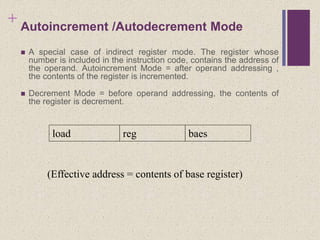 + Autoincrement /Autodecrement Mode
 A special case of indirect register mode. The register whose
number is included in the instruction code, contains the address of
the operand. Autoincrement Mode = after operand addressing ,
the contents of the register is incremented.
 Decrement Mode = before operand addressing, the contents of
the register is decrement.
load reg baes
(Effective address = contents of base register)
 