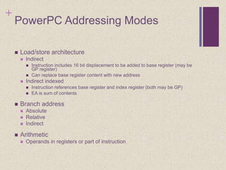 +
PowerPC Addressing Modes
 Load/store architecture
 Indirect
 Instruction includes 16 bit displacement to be added to base register (may be
GP register)
 Can replace base register content with new address
 Indirect indexed
 Instruction references base register and index register (both may be GP)
 EA is sum of contents
 Branch address
 Absolute
 Relative
 Indirect
 Arithmetic
 Operands in registers or part of instruction
 