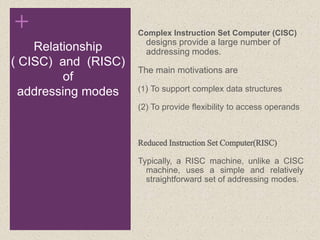 +
Relationship
( CISC) and (RISC)
of
addressing modes
Complex Instruction Set Computer (CISC)
designs provide a large number of
addressing modes.
The main motivations are
(1) To support complex data structures
(2) To provide flexibility to access operands
Reduced Instruction Set Computer(RISC)
Typically, a RISC machine, unlike a CISC
machine, uses a simple and relatively
straightforward set of addressing modes.
 