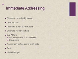 +
Immediate Addressing
 Simplest form of addressing
 Operand = A
 Operand is part of instruction
 Operand = address field
 e.g. ADD 5
 Add 5 to contents of accumulator
 5 is operand
 No memory reference to fetch data
 Fast
 Limited range
 