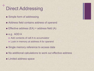 +
Direct Addressing
 Simple form of addressing
 Address field contains address of operand
 Effective address (EA) = address field (A)
 e.g. ADD A
 Add contents of cell A to accumulator
 Look in memory at address A for operand
 Single memory reference to access data
 No additional calculations to work out effective address
 Limited address space
 