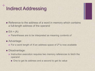 +
Indirect Addressing
 Reference to the address of a word in memory which contains
a full-length address of the operand
 EA = (A)
 Parentheses are to be interpreted as meaning contents of
 Advantage:
 For a word length of N an address space of 2N is now available
 Disadvantage:
 Instruction execution requires two memory references to fetch the
operand
 One to get its address and a second to get its value
 