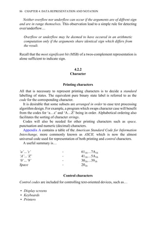 Neither overflow nor underflow can occur if the arguments are of diffrent sign
and are in range themselves. This observation lead to a simple rule for detecting
over/underflow…
Overflow or underflow may be deemed to have occured in an arithmetic
computation only if the arguments share identical sign which differs from
the result.
Recall that the most significant bit (MSB) of a twos-complement representation is
alone sufficient to indicate sign.
4.2.2
Character
Printing characters
All that is necessary to represent printing characters is to decide a standard
labelling of states. The equivalent pure binary state label is referred to as the
code for the corresponding character.
It is desirable that some subsets are arranged in order to ease text processing
algorithm design. For example, a program which swaps character case will benefit
from the codes for ‘a…z’ and ‘A…Z’ being in order. Alphabetical ordering also
facilitates the sorting of character strings.
Codes will also be needed for other printing characters such as space,
punctuation and numeric (decimal) characters.
Appendix A contains a table of the American Standard Code for Information
Interchange, more commonly known as ASCII, which is now the almost
universal code used for representation of both printing and control characters.
A useful summary is…
‘a’…‘z’ → 6116…7A16
‘A’…‘Z’ → 4116…5A16
‘0’…‘9’ → 3016…3916
Space → 2016
Control characters
Control codes are included for controlling text-oriented devices, such as…
• Display screens
• Keyboards
• Printers
86 CHAPTER 4. DATA REPRESENTATION AND NOTATION
 