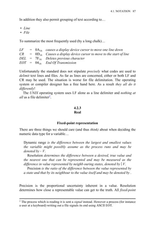 In addition they also permit grouping of text according to…
• Line
• File
To summarize the most frequently used (by a long chalk)…
LF = 0A16 causes a display device cursor to move one line down
CR = 0D16 Causes a display device cursor to move to the start of line
DEL = 7F16 Deletes previous character
EOT = 0416 End Of Transmission
Unfortunately the standard does not stipulate precisely what codes are used to
delimit text lines and files. As far as lines are concerned, either or both LF and
CR may be used. The situation is worse for file delimitation. The operating
system or compiler designer has a free hand here. As a result they all do it
differently!
The UNIX operating system uses LF alone as a line delimiter and nothing at
all as a file delimiter2.
4.2.3
Real
Fixed-point representation
There are three things we should care (and thus think) about when deciding the
numeric data type for a variable…
Dynamic range is the difference between the largest and smallest values
the variable might possibly assume as the process runs and may be
denoted by → V.
Resolution determines the difference between a desired, true value and
the nearest one that can be represented and may be measured as the
difference in value represented by neighb ouring states, denoted by Σ V.
Precision is the ratio of the difference between the value represented by
a state and that by its neighbour to the value itself and may be denoted by .
Precision is the proportional uncertainty inherent in a value. Resolution
determines how close a representable value can get to the truth. All fixed-point
2 The process which is reading it is sent a signal instead. However a process (for instance
a user at a keyboard) writing out a file signals its end using ASCII EOT.
4.1. NOTATION 87
 