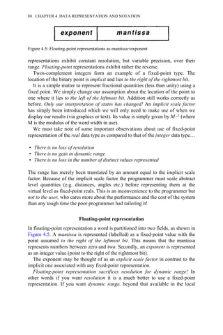 representations exhibit constant resolution, but variable precision, over their
range. Floating-point representations exhibit rather the reverse.
Twos-complement integers form an example of a fixed-point type. The
location of the binary point is implicit and lies to the right of the rightmost bit.
It is a simple matter to represent fractional quantities (less than unity) using a
fixed point. We simply change our assumption about the location of the point to
one where it lies to the left of the leftmost bit. Addition still works correctly as
before. Only our interpretation of states has changed! An implicit scale factor
has simply been introduced which we will only need to make use of when we
display our results (via graphics or text). Its value is simply given by M−1 (where
M is the modulus of the word width in use).
We must take note of some important observations about use of fixed-point
representation of the real data type as compared to that of the integer data type…
• There is no loss of resolution
• There is no gain in dynamic range
• There is no loss in the number of distinct values represented
The range has merely been translated by an amount equal to the implicit scale
factor. Because of the implicit scale factor the programmer must scale abstract
level quantities (e.g. distances, angles etc.) before representing them at the
virtual level as fixed-point reals. This is an inconvenience to the programmer but
not to the user, who cares more about the performance and the cost of the system
than any tough time the poor programmer had tailoring it!
Floating-point representation
In floating-point representation a word is partitioned into two fields, as shown in
Figure 4.5. A mantissa is represented (labelled) as a fixed-point value with the
point assumed to the right of the leftmost bit. This means that the mantissa
represents numbers between zero and two. Secondly, an exponent is represented
as an integer value (point to the right of the rightmost bit).
The exponent may be thought of as an explicit scale factor in contrast to the
implicit one associated with any fixed-point representation.
Floating-point representation sacrifices resolution for dynamic range! In
other words if you want resolution it is a much better to use a fixed-point
representation. If you want dynamic range, beyond that available in the local
Figure 4.5: Floating-point representations as mantissa+exponent
88 CHAPTER 4. DATA REPRESENTATION AND NOTATION
 