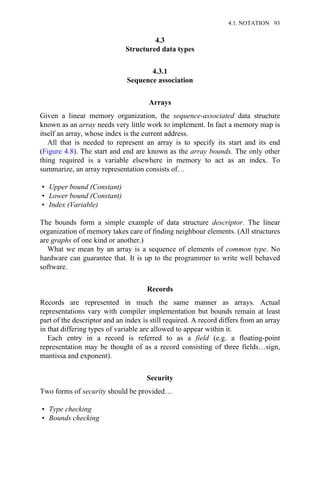 4.3
Structured data types
4.3.1
Sequence association
Arrays
Given a linear memory organization, the sequence-associated data structure
known as an array needs very little work to implement. In fact a memory map is
itself an array, whose index is the current address.
All that is needed to represent an array is to specify its start and its end
(Figure 4.8). The start and end are known as the array bounds. The only other
thing required is a variable elsewhere in memory to act as an index. To
summarize, an array representation consists of…
• Upper bound (Constant)
• Lower bound (Constant)
• Index (Variable)
The bounds form a simple example of data structure descriptor. The linear
organization of memory takes care of finding neighbour elements. (All structures
are graphs of one kind or another.)
What we mean by an array is a sequence of elements of common type. No
hardware can guarantee that. It is up to the programmer to write well behaved
software.
Records
Records are represented in much the same manner as arrays. Actual
representations vary with compiler implementation but bounds remain at least
part of the descriptor and an index is still required. A record differs from an array
in that differing types of variable are allowed to appear within it.
Each entry in a record is referred to as a field (e.g. a floating-point
representation may be thought of as a record consisting of three fields…sign,
mantissa and exponent).
Security
Two forms of security should be provided…
• Type checking
• Bounds checking
4.1. NOTATION 93
 