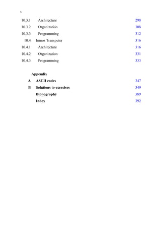 10.3.1 Architecture 298
10.3.2 Organization 308
10.3.3 Programming 312
10.4 Inmos Transputer 316
10.4.1 Architecture 316
10.4.2 Organization 331
10.4.3 Programming 333
Appendix
A ASCII codes 347
B Solutions to exercises 349
Bibliography 389
Index 392
x
 