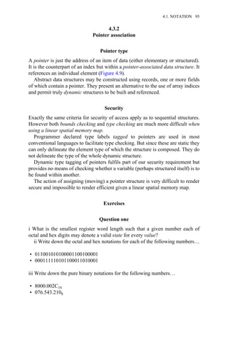 4.3.2
Pointer association
Pointer type
A pointer is just the address of an item of data (either elementary or structured).
It is the counterpart of an index but within a pointer-associated data structure. It
references an individual element (Figure 4.9).
Abstract data structures may be constructed using records, one or more fields
of which contain a pointer. They present an alternative to the use of array indices
and permit truly dynamic structures to be built and referenced.
Security
Exactly the same criteria for security of access apply as to sequential structures.
However both bounds checking and type checking are much more difficult when
using a linear spatial memory map.
Programmer declared type labels tagged to pointers are used in most
conventional languages to facilitate type checking. But since these are static they
can only delineate the element type of which the structure is composed. They do
not delineate the type of the whole dynamic structure.
Dynamic type tagging of pointers fulfils part of our security requirement but
provides no means of checking whether a variable (perhaps structured itself) is to
be found within another.
The action of assigning (moving) a pointer structure is very difficult to render
secure and impossible to render efficient given a linear spatial memory map.
Exercises
Question one
i What is the smallest register word length such that a given number each of
octal and hex digits may denote a valid state for every value?
ii Write down the octal and hex notations for each of the following numbers…
• 011001010100001100100001
• 000111110101100011010001
iii Write down the pure binary notations for the following numbers…
• 8000.002C16
• 076.543.2108
4.1. NOTATION 95
 