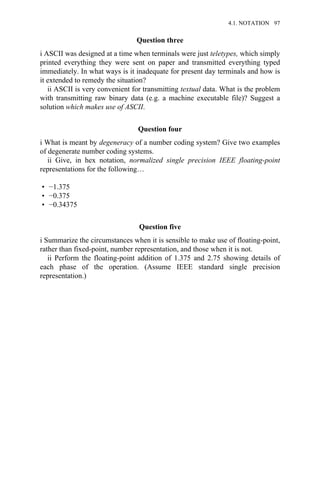 Question three
i ASCII was designed at a time when terminals were just teletypes, which simply
printed everything they were sent on paper and transmitted everything typed
immediately. In what ways is it inadequate for present day terminals and how is
it extended to remedy the situation?
ii ASCII is very convenient for transmitting textual data. What is the problem
with transmitting raw binary data (e.g. a machine executable file)? Suggest a
solution which makes use of ASCII.
Question four
i What is meant by degeneracy of a number coding system? Give two examples
of degenerate number coding systems.
ii Give, in hex notation, normalized single precision IEEE floating-point
representations for the following…
• −1.375
• −0.375
• −0.34375
Question five
i Summarize the circumstances when it is sensible to make use of floating-point,
rather than fixed-point, number representation, and those when it is not.
ii Perform the floating-point addition of 1.375 and 2.75 showing details of
each phase of the operation. (Assume IEEE standard single precision
representation.)
4.1. NOTATION 97
 